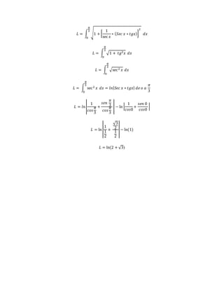 퐿 = ∫ √1 + [ 
1 
sec 푥 
∗ (푆푒푐 푥 ∗ 푡푔푥)] 
2 
휋 
3 
0 
푑푥 
휋 
3 
퐿 = ∫ √1 + 푡푔2푥 
0 
푑푥 
휋 
3 
퐿 = ∫ √sec 2 푥 
0 
푑푥 
휋 
3 
퐿 = ∫ sec 2 푥 
0 
푑푥 = 푙푛|푆푒푐 푥 ∗ 푡푔푥| 푑푒 표 푎 
휋 
3 
1 
푐표푠 
퐿 = 푙푛 | 
휋 
3 
+ 
푠푒푛 
휋 
3 
푐표푠 
휋 
3 
| − ln | 
1 
푐표푠0 
+ 
푠푒푛 0 
푐표푠0 
| 
퐿 = ln | 
1 
1 
2 
+ 
√3 
21 
2 
| − ln(1) 
퐿 = ln(2 + √3) 
 