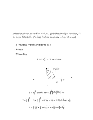 2/ hallar el volumen del solido de revolución generado por la región encerrada por 
las curvas dadas (utilice el método del disco, arandelas y cortezas cilíndricas) 
a) Un arco de y=cos2x, alrededor del eje x 
Solución 
Método Disco 
0 ≤ 푋 ≤ 
휋 
4 
; 0 ≤ 푌 ≤ cos 2푌 
y y=cos2x 
x 
π/4 
휋 
4 
푉 = 휋 ∫ (cos 2푋)2 
0 
푑푥 = 휋 ∫ [ 
1 + cos 4푋 
2 
] 
휋 
4 
0 
푑푥 
푉 = 
휋 
2 
휋 
4 
∫ 
0 
푑푥 + 
휋 
2 
휋 
4 
∫ cos 4푋 
0 
푑푥 = 
휋 
2 
푋 + 
휋 
2 
푠푒푛 4푋 
4 
⃒ 푑푒 0 푎 
휋 
4 
휋 
2 
푉 = [ 
휋 
4 
( 
) + 
휋 
8 
푠푒푛 4 
휋 
4 
] − [0 + 
휋 
8 
푠푒푛 0] = 
휋2 
8 
 