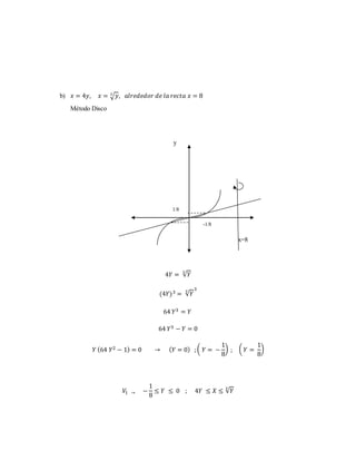 b) 푥 = 4푦, 푥 = 3√푦, 푎푙푟푒푑푒푑표푟 푑푒 푙푎 푟푒푐푡푎 푥 = 8 
Método Disco 
y 
1/8 
-1/8 
x=8 
4푌 = √푌 3 
(4푌)3 = √푌 3 3 
64 푌3 = 푌 
64 푌3 − 푌 = 0 
푌 (64 푌2 − 1) = 0 → (푌 = 0) ; ( 푌 = − 
1 
8 
) ; ( 푌 = 
1 
8 
) 
푉1 → − 
1 
8 
≤ 푌 ≤ 0 ; 4푌 ≤ 푋 ≤ √푌 3 
 