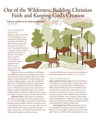 Out of the Wilderness: Building Christian
   Faith and Keeping God’s Creation
 “ ut Jesus withdrew to the wilderness and prayed.” 
  B
  Luke 5:16 (RSV)



  The Wilderness
  Tradition
  Wilderness, places of wild and
  undisturbed grandeur, is an
  essential part of the character
  of America. The Wilderness
  Act of 1964 enacted special
  protections for wilderness
  areas “where the Earth and its
  community of life are untram-
  meled by man, where man
  himself is a visitor who
  does not remain.”
  Today wilderness
  areas provide unique
  opportunities for
  recreation, soli-
  tude, renewal, and
  wildlife protection.
        Wilderness is also an essential part of the Biblical     “ Jesus, full of the Holy Spirit, returned from the Jordan and
  story. Wilderness areas have been home to some of the            was led by the Spirit in the wilderness.” Luke 4:1 (NRSV)
  most formative events in the Bible. Moses’ call to leader-
  ship, the exodus of the Israelites, David’s character and       Gifts of Wilderness
  reputation, Elijah’s prophetic vision, John the Baptist’s       Appreciating the Christian Story. One gift of wilderness
  preparation to herald Christ, and Jesus’ testing for min-       to Christians is to provide a fuller and more experiential
  istry—all were shaped by God through wilderness ex-             sense of the power and significance of biblical stories.
  periences. Wilderness has also been an essential place of       Many important biblical stories involve wilderness. The
  refuge, solitude, and spiritual formation. Jesus and his        meaning of these stories can be enhanced by our own
  disciples frequently retreated to wilderness areas to escape    experiences in the wilderness. In fact, most participants
  the crowds, to pray, and to renew themselves for ministry.1     in outdoor programs rank a wilderness trip as being one
        Wilderness Vision. Time spent in the wilderness           of the most significant events of their life,2 and an entire
  can deepen our appreciation for God’s creation and our          industry and profession of wilderness therapy has emerged
  role as its stewards. Wilderness experiences foster humility    because of the physical, psychological, spiritual, and devel-
  through creation’s grandeur, and open restorative avenues       opmental benefits of wilderness experiences.
  as we exchange the rat race for nature’s pace. We come out            Knowledge of God. Wilderness provides an excel-
  of the wilderness with a deeper respect for God’s provi-        lent setting for learning about God. St. Paul explains in
  dence, a clearer vision of our place in God’s creation, and     Romans 1:20 that people are without excuse for knowing
  with renewed energy for ministry and service.                   about God, since God’s invisible qualities and divine na-
 