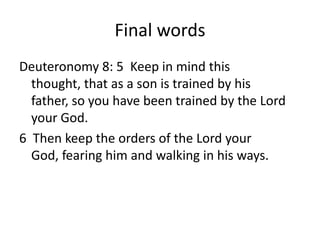 Final words
Deuteronomy 8: 5 Keep in mind this
  thought, that as a son is trained by his
  father, so you have been trained by the Lord
  your God.
6 Then keep the orders of the Lord your
  God, fearing him and walking in his ways.
 
