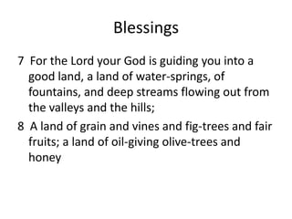 Blessings
7 For the Lord your God is guiding you into a
  good land, a land of water-springs, of
  fountains, and deep streams flowing out from
  the valleys and the hills;
8 A land of grain and vines and fig-trees and fair
  fruits; a land of oil-giving olive-trees and
  honey
 
