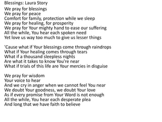 Blessings: Laura Story
We pray for blessings
We pray for peace
Comfort for family, protection while we sleep
We pray for healing, for prosperity
We pray for Your mighty hand to ease our suffering
All the while, You hear each spoken need
Yet love us way too much to give us lesser things
'Cause what if Your blessings come through raindrops
What if Your healing comes through tears
What if a thousand sleepless nights
Are what it takes to know You're near
What if trials of this life are Your mercies in disguise
We pray for wisdom
Your voice to hear
And we cry in anger when we cannot feel You near
We doubt Your goodness, we doubt Your love
As if every promise from Your Word is not enough
All the while, You hear each desperate plea
And long that we have faith to believe
 