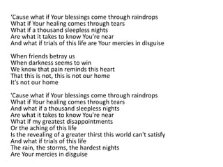 ‘Cause what if Your blessings come through raindrops
What if Your healing comes through tears
What if a thousand sleepless nights
Are what it takes to know You're near
And what if trials of this life are Your mercies in disguise
When friends betray us
When darkness seems to win
We know that pain reminds this heart
That this is not, this is not our home
It's not our home
'Cause what if Your blessings come through raindrops
What if Your healing comes through tears
And what if a thousand sleepless nights
Are what it takes to know You're near
What if my greatest disappointments
Or the aching of this life
Is the revealing of a greater thirst this world can't satisfy
And what if trials of this life
The rain, the storms, the hardest nights
Are Your mercies in disguise
 