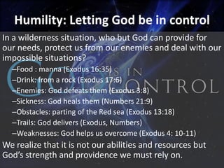 Humility: Letting God be in control
In a wilderness situation, who but God can provide for
our needs, protect us from our enemies and deal with our
impossible situations?
  –Food : manna (Exodus 16:35)
  –Drink: from a rock (Exodus 17:6)
  –Enemies: God defeats them (Exodus 3:8)
  –Sickness: God heals them (Numbers 21:9)
  –Obstacles: parting of the Red sea (Exodus 13:18)
  –Trails: God delivers (Exodus, Numbers)
  –Weaknesses: God helps us overcome (Exodus 4: 10-11)
We realize that it is not our abilities and resources but
God’s strength and providence we must rely on.
 