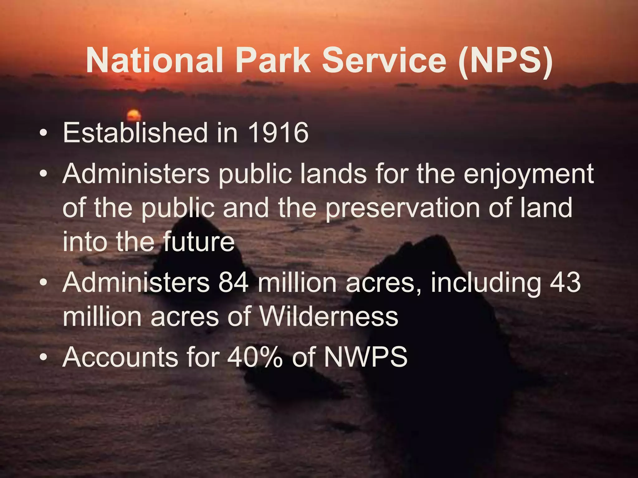 Fish & Wildlife Service (FWS)Created in 1940Administers a network of lands and waters for the conservation & restoration of fish, wildlife & plant resources & habitats for the benefit of both present and future generationsManages 20 million acres of WildernessAccounts for 19% of land in NWPS