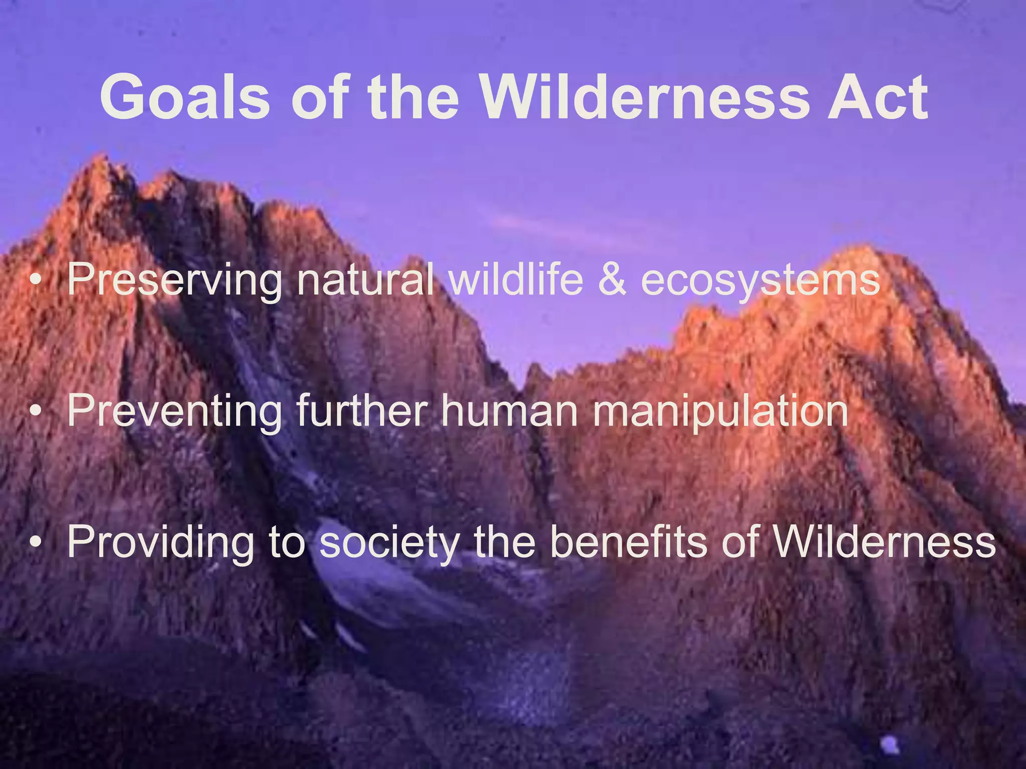 The Wilderness Act of 1964A wilderness, in contrast with those areas where man and his own works dominate the landscape, is hereby recognized as an area where the earth and its community of life are untrammeled by man, where man himself is a visitor who does not remain.An area of wilderness is further defined to mean in this Act an area of undeveloped Federal land retaining its primeval character and influence, without permanent improvements or human habitation, which is protected and managed so as to preserve its natural conditions and which:(1) generally appears to have been affected primarily by the forces of nature, with the imprint of man's work substantially unnoticeable (2) has outstanding opportunities for solitude or a primitive and unconfined type of recreation; (3) has at least five thousand acres of land or is of sufficient size as to make practicable its preservation and use in an unimpaired condition; and (4) may also contain ecological, geological, or other features of scientific, educational, scenic, or historical value.