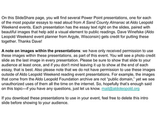 On this SlideShare page, you will find several Power Point presentations, one for each
of the most popular essays to read aloud from A Sand County Almanac at Aldo Leopold
Weekend events. Each presentation has the essay text right on the slides, paired with
beautiful images that help add a visual element to public readings. Dave Winefske (Aldo
Leopold Weekend event planner from Argyle, Wisconsin) gets credit for putting these
together. Thanks Dave!

A note on images within the presentations: we have only received permission to use
these images within these presentations, as part of this event. You will see a photo credit
slide as the last image in every presentation. Please be sure to show that slide to your
audience at least once, and if you don't mind leaving it up to show at the end of each
essay, that is best. Also please note that we do not have permission to use these images
outside of Aldo Leopold Weekend reading event presentations. For example, the images
that come from the Aldo Leopold Foundation archive are not “public domain,” yet we see
unauthorized uses of them all the time on the internet. So, hopefully that’s enough said
on this topic—if you have any questions, just let us know. mail@aldoleopold.org

If you download these presentations to use in your event, feel free to delete this intro
slide before showing to your audience.
 