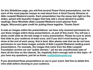 On this SlideShare page, you will find several Power Point presentations, one for
each of the most popular essays to read aloud from A Sand County Almanac at
Aldo Leopold Weekend events. Each presentation has the essay text right on the
slides, paired with beautiful images that help add a visual element to public
readings. Dave Winefske (Aldo Leopold Weekend event planner from
Argyle, Wisconsin) gets credit for putting these together. Thanks Dave!

A note on images within the presentations: we have only received permission to
use these images within these presentations, as part of this event. You will see a
photo credit slide as the last image in every presentation. Please be sure to show
that slide to your audience at least once, and if you don't mind leaving it up to
show at the end of each essay, that is best. Also please note that we do not have
permission to use these images outside of Aldo Leopold Weekend reading event
presentations. For example, the images that come from the Aldo Leopold
Foundation archive are not “public domain,” yet we see unauthorized uses of
them all the time on the internet. So, hopefully that‟s enough said on this topic—if
you have any questions, just let us know. mail@aldoleopold.org

If you download these presentations to use in your event, feel free to delete this
intro slide before showing to your audience.
 