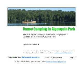 Page 1
Canoe Camping in Algonquin Park
Practical tips for planning a safe canoe camping trip in
Ontario’s most beautiful Provincial Park
by Paul McCormick
The copyright of this work belongs to Paul McCormick (owner of Wilderness Adventures), who is solely responsi-
ble for the content. Please direct content feedback or permissions to wildernessadventures1@gmail.com.
Free eβooklet from WildernessAdventures.ca © 2014. All rights reserved.
Toll free: 1-866-383-9453 | (416)-746-7427 | Email: wildernessadventures1@gmail.com
 