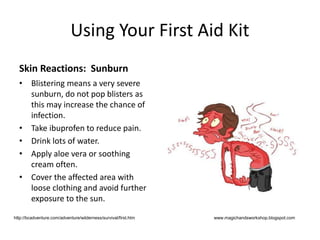 Using Your First Aid Kit
Skin Reactions: Sunburn
• Blistering means a very severe
sunburn, do not pop blisters as
this may increase the chance of
infection.
• Take ibuprofen to reduce pain.
• Drink lots of water.
• Apply aloe vera or soothing
cream often.
• Cover the affected area with
loose clothing and avoid further
exposure to the sun.
www.magichandsworkshop.blogspot.comhttp://bcadventure.com/adventure/wilderness/survival/first.htm
 