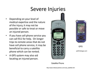 Severe Injuries
• Depending on your level of
medical expertise and the nature
of the injury, it may not be
possible or safe to treat or move
an injured person.
• If you have cell phone service you
can call 911 for help. On longer
trips to remote areas that do not
have cell phone service, it may be
beneficial to carry a satellite
phone which can be rented.
• A GPS system may also aid
locating an injured person.
http://www.helloanywhere.com/cad_satellite.htm
pathfindergps.com
Satellite Phone
GPS
 