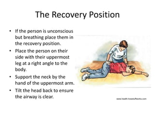 The Recovery Position
• If the person is unconscious
but breathing place them in
the recovery position.
• Place the person on their
side with their uppermost
leg at a right angle to the
body.
• Support the neck by the
hand of the uppermost arm.
• Tilt the head back to ensure
the airway is clear. www.health.howstuffworks.com
 
