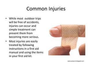 Common Injuries
• While most outdoor trips
will be free of accidents,
injuries can occur and
simple treatment can
prevent them from
becoming more serious.
• Most injuries are easily
treated by following
instructions in a first aid
manual and using the items
in your first aid kit.
www.poolpurrs.blogspot.com
 