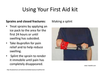 Using Your First Aid kit
Sprains and closed fractures:
• Treat sprains by applying an
ice pack to the area for the
first 24 hours or until
swelling has subsided.
• Take ibuprofen for pain
relief and to help reduce
swelling.
• Splint the sprain to render
it immobile until pain has
completely disappeared.
Making a splint
www.1staidkit.com
http://bcadventure.com/adventure/wilderness/survival/first.htm
 