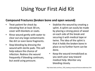 Using Your First Aid Kit
Compound Fractures (broken bone and open wound)
• Treat patient for shock by
elevating feet at least 30 cm,
cover with blankets or coats.
• Rinse wound gently with water to
clear out any large contaminants
like dirt or even bone fragments.
• Stop bleeding by dressing the
wound with sterile pads. This will
help reduce the chance of
infection. Redress the wound
frequently if bleeding continues,
but avoid using pressure.
• Stabilize the wound by creating a
splint. A splint can easily be made
by placing a strong piece of wood
on each side of the break and
securing it with medical tape or
twine. The idea of the splint is
that it holds the broken bone in
place so no further harm can be
done.
• Keep the wound immobilized as
you work your way toward
medical help. Monitor any
bleeding closely.
http://www.trails.com/how_1020_treating-compound-fracture-wilderness.html
 