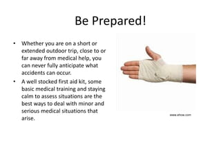 Be Prepared!
• Whether you are on a short or
extended outdoor trip, close to or
far away from medical help, you
can never fully anticipate what
accidents can occur.
• A well stocked first aid kit, some
basic medical training and staying
calm to assess situations are the
best ways to deal with minor and
serious medical situations that
arise.
www.ehow.com
 