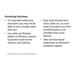 Preventing Diarrhoea
• For extended wilderness
excursions you may not be
able to carry enough water
with you.
• Use water purification
tablets or filtration systems
to prevent water borne
diseases and sickness.
• Only drink directly from
rivers, lakes etc. as a last
resort to protect you from
harmful bacteria and
amoebas that cause
disease.
• Take anti-diarrhoeal
medication as directed if
symptoms appear
http://bcadventure.com/adventure/wilderness/survival/first.htm
 