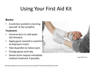 Using Your First Aid Kit
Burns:
• A common accident is burning
yourself at the campfire.
Treatment:
• Immerse burn in cold water
(10 minutes).
• Apply gauze covered in vaseline
to keep burn moist.
• Take ibuprofen to reduce pain.
• Change gauze each day.
• Severe burns require immediate
medical treatment if possible.
www.life123.com
http://www.campercommunity.com/forum/around-campfire/1770-how-treat-campfire-burns.html
 