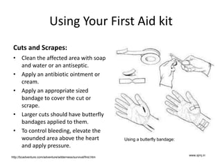 Using Your First Aid kit
Cuts and Scrapes:
• Clean the affected area with soap
and water or an antiseptic.
• Apply an antibiotic ointment or
cream.
• Apply an appropriate sized
bandage to cover the cut or
scrape.
• Larger cuts should have butterfly
bandages applied to them.
• To control bleeding, elevate the
wounded area above the heart
and apply pressure.
www.sjmj.in
Using a butterfly bandage:
http://bcadventure.com/adventure/wilderness/survival/first.htm
 