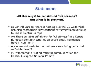 Statement
    All this might be considered “wilderness”!
              But what is in common?

In Central Europe, there is nothing like the US wilderness
act, also comparable sizes without settlements are difficult
to find in Central Europe
Are there suitable definitions for “wilderness” in a Central
European context? What do all these areas mentioned
have in common?
Are areas set aside for natural processes being perceived
as “wilderness”?
Is “wilderness” a suiting term for communication for
Central European National Parks?
 