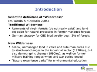 Introduction
Scientific definitons of “Wilderness”
(KOWARIK & KOERNER 2005)
Traditional Wilderness
  Remnants of virgin forests (do not really exist) and land
  set aside for natural processes in former managed forests
  German strategy for CBD biodiversity goal: 2% of forests

New Wilderness
  Fallow, unmanaged land in cities and suburban areas due
  to structural changes in the industrial sector (1970ies), but
  also demographic change (1990ies), as well on former
  military training ranges when cold war period ended
  “Nature experience parks” for environmental education
 