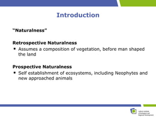 Introduction

“Naturalness”

Retrospective Naturalness
  Assumes a composition of vegetation, before man shaped
  the land

Prospective Naturalness
  Self establishment of ecosystems, including Neophytes and
  new approached animals
 