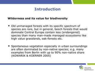 Introduction

Wilderness and its value for biodiversity

  Old unmanaged forests with its specific spectrum of
  species are rare, but in general, beech forests that would
  dominate Central Europe contain less (endangered)
  species than many man-made managed ecosystems like
  high value grasslands, oak-forests etc.

  Spontaneous vegetation especially in urban surroundings
  are often dominated by non-native species; e.g. many
  examples from Berlin with up to 90% non-native share
  (KOWARIK & KOERNER 2005)
 