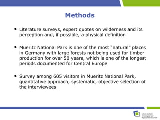 Methods

Literature surveys, expert quotes on wilderness and its
perception and, if possible, a physical definition

Mueritz National Park is one of the most “natural” places
in Germany with large forests not being used for timber
production for over 50 years, which is one of the longest
periods documented for Central Europe

Survey among 605 visitors in Mueritz National Park,
quantitative approach, systematic, objective selection of
the interviewees
 