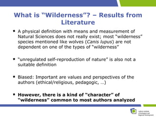 What is “Wilderness”? – Results from
             Literature
 A physical definition with means and measurement of
 Natural Sciences does not really exist; most “wilderness”
 species mentioned like wolves (Canis lupus) are not
 dependent on one of the types of “wilderness”

 “unregulated self-reproduction of nature” is also not a
 suitable definition

 Biased: Important are values and perspectives of the
 authors (ethical/religious, pedagogic, …)

 However, there is a kind of “character” of
 “wilderness” common to most authors analyzed
 