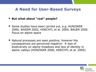 A Need for User-Based Surveys

But what about “real” people?

Some studies have been carried out, e.g. HUNZIKER
2000, WASEM 2002, HOECHTL et al. 2005, BAUER 2005.
Focus on alpine space

Natural processes are seen positive, however the
consequences are perceived negative:  loss of
biodiversity on alpine meadows and loss of identity in
alpine valleys (HUNZIKER 2000, HOECHTL et al. 2005)
 