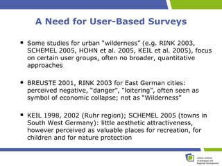 A Need for User-Based Surveys

Some studies for urban “wilderness” (e.g. RINK 2003,
SCHEMEL 2005, HOHN et al. 2005, KEIL et al. 2005), focus
on certain user groups, often no broader, quantitative
approaches

BREUSTE 2001, RINK 2003 for East German cities:
perceived negative, “danger”, “loitering”, often seen as
symbol of economic collapse; not as “Wilderness”

KEIL 1998, 2002 (Ruhr region); SCHEMEL 2005 (towns in
South West Germany): little aesthetic attractiveness,
however perceived as valuable places for recreation, for
children and for nature protection
 