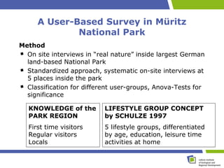A User-Based Survey in Müritz
              National Park
Method
  On site interviews in “real nature” inside largest German
  land-based National Park
  Standardized approach, systematic on-site interviews at
  5 places inside the park
  Classification for different user-groups, Anova-Tests for
  significance

   KNOWLEDGE of the        LIFESTYLE GROUP CONCEPT
   PARK REGION             by SCHULZE 1997
   First time visitors     5 lifestyle groups, differentiated
   Regular visitors        by age, education, leisure time
   Locals                  activities at home
 