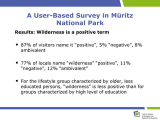 A User-Based Survey in Müritz
            National Park
Results: Wilderness is a positive term

  87% of visitors name it “positive”, 5% “negative”, 8%
  ambivalent

  77% of locals name “wilderness” “positive”, 11%
  “negative”, 12% “ambivalent”

  For the lifestyle group characterized by older, less
  educated persons, “wilderness” is less positive than for
  groups characterized by high level of education
 