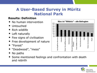 A User-Based Survey in Müritz
             National Park
Results: Definition
  No human intervention
  Untouched
  Rich wildlife
  Left naturally
  Few signs of civilisation
  Free development of nature
  “Forest”
  “Deadwood”, “mess”
  No paths
  Some mentioned feelings and confrontation with death
  and rebirth
 