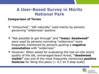 A User-Based Survey in Müritz
             National Park
Comparison of Terms

  “Untouched”, “left naturally” used mainly by persons
  perceiving “wilderness” positive

  “Not possible to get through” and “mess/ deadwood”
  were used by persons connoting “wilderness” more
  frequently mentioned by persons quoting a negative
  connotation with “wilderness”
  However: When asked for evaluating the real on-site scenic
  quality of the old, unmanaged beech forest, “deadwood
  visible” was one of the most frequently mentioned positive
  features for liking this place (~ 4,7 on 5 step scale)
 