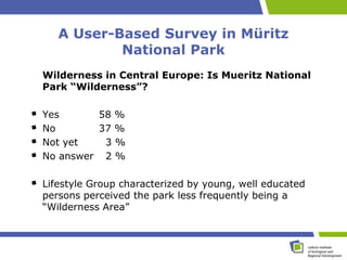 A User-Based Survey in Müritz
           National Park
Wilderness in Central Europe: Is Mueritz National
Park “Wilderness”?

Yes      58 %
No       37 %
Not yet   3%
No answer 2 %

Lifestyle Group characterized by young, well educated
persons perceived the park less frequently being a
“Wilderness Area”
 