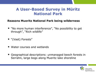 A User-Based Survey in Müritz
             National Park
Reasons Mueritz National Park being wilderness

  “No more human interference”, “No possibility to get
  through”, “Rich wildlife”

  “(Vast) Forests”

  Water courses and wetlands

  Geographical descriptions: unmanaged beech forests in
  Serrahn, large bogs along Mueritz lake shoreline
 