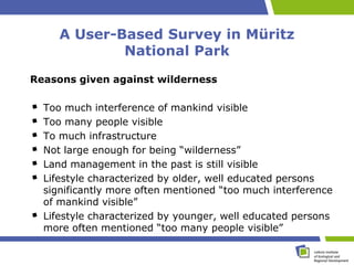 A User-Based Survey in Müritz
             National Park
Reasons given against wilderness

  Too much interference of mankind visible
  Too many people visible
  To much infrastructure
  Not large enough for being “wilderness”
  Land management in the past is still visible
  Lifestyle characterized by older, well educated persons
  significantly more often mentioned “too much interference
  of mankind visible”
  Lifestyle characterized by younger, well educated persons
  more often mentioned “too many people visible”
 
