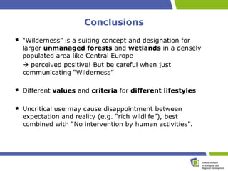 Conclusions
“Wilderness” is a suiting concept and designation for
larger unmanaged forests and wetlands in a densely
populated area like Central Europe
 perceived positive! But be careful when just
communicating “Wilderness”

Different values and criteria for different lifestyles

Uncritical use may cause disappointment between
expectation and reality (e.g. “rich wildlife”), best
combined with “No intervention by human activities”.
 