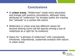 Conclusions
  In urban areas, “Wilderness” needs more advocates
  and linkage with positive connotation, although many
  attributes of “wilderness” for broader public are missing
  like “solitude” or a certain felt extent

  Wilderness in urban area has different values far
  beyond seeking some red-list species among a sea of
  neophytes as a right for its existence

 Space for “a glimpse of wilderness” with unexpected,
  emotional, inspirational, unplanned contacts with nature
  in urban areas
 