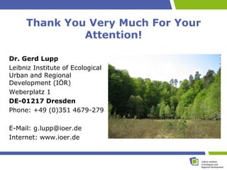 Thank You Very Much For Your
              Attention!

Dr. Gerd Lupp
Leibniz Institute of Ecological
Urban and Regional
Development (IÖR)
Weberplatz 1
DE-01217 Dresden
Phone: +49 (0)351 4679-279

E-Mail: g.lupp@ioer.de
Internet: www.ioer.de
 