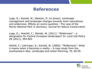 References

Lupp, G.; Konold, W.; Bastian, O. (in press): Landscape
management and landscape changes towards more naturalness
and wilderness: Effects on scenic qualities - The case of the
Müritz National Park in Germany. Journal for Nature Conservation

Lupp, G.; Hoechtl, F.; Wende, W. (2011): "Wilderness" - a
designation for Central European landscapes? In: Land Use Policy
28 (2011), 594-603

Höchtl, F.; Lehringer, S.; Konold, W. (2005): “Wilderness”: What
it means when it becomes a reality – A case study from the
southwestern Alps. Landscape and Urban Planning, 70, 85-95
 