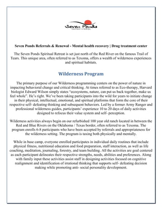 Seven Ponds Referrals & Renewal - Mental health recovery | Drug treatment center
The Seven Ponds Spiritual Retreat is set just north of the Red River on the famous Trail of
Tears. This unique area, often referred to as Texoma, offers a wealth of wilderness experiences
and spiritual habitats.
Wilderness Program
The primary purpose of our Wilderness programming centers on the power of nature in
impacting behavioral change and critical thinking. At times referred to as Eco-therapy, Harvard
biologist Edward Wilson simply states “ecosystems, nature, can put us back together, make us
feel whole”. He’s right. We’ve been taking participants into the wild for years to initiate change
in their physical, intellectual, emotional, and spiritual platforms that form the core of their
respective self- defeating thinking and subsequent behaviors. Led by a former Army Ranger and
professional wilderness guides, participants’ experience 10 to 20 days of daily activities
designed to refocus their value system and self- perception.
Wilderness activities always begin on our refurbished 100 year old ranch located in between the
Red and Blue Rivers on the Oklahoma / Texas border, often referred to as Texoma. The
program enrolls 6-8 participants who have been accepted by referrals and appropriateness for
the wilderness setting. The program is taxing both physically and mentally.
While in base camp, everyone enrolled participates in individual daily routines that include
physical fitness, nutritional education and food preparation, staff interaction, as well as life
coaching, meditation, journaling, forestry, and team building. All the activities are goal centered
as each participant delineates their respective strengths, needs, abilities and preferences. Along
with family input these activities assist staff in designing activities focused on cognitive
realignment and identification of irrational thinking that supports self- defeating decision
making while promoting anti- social personality development.
 