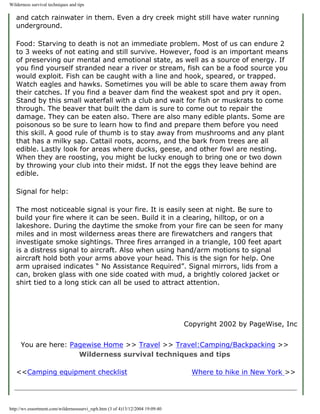Wilderness survival techniques and tips

   and catch rainwater in them. Even a dry creek might still have water running
   underground.

   Food: Starving to death is not an immediate problem. Most of us can endure 2
   to 3 weeks of not eating and still survive. However, food is an important means
   of preserving our mental and emotional state, as well as a source of energy. If
   you find yourself stranded near a river or stream, fish can be a food source you
   would exploit. Fish can be caught with a line and hook, speared, or trapped.
   Watch eagles and hawks. Sometimes you will be able to scare them away from
   their catches. If you find a beaver dam find the weakest spot and pry it open.
   Stand by this small waterfall with a club and wait for fish or muskrats to come
   through. The beaver that built the dam is sure to come out to repair the
   damage. They can be eaten also. There are also many edible plants. Some are
   poisonous so be sure to learn how to find and prepare them before you need
   this skill. A good rule of thumb is to stay away from mushrooms and any plant
   that has a milky sap. Cattail roots, acorns, and the bark from trees are all
   edible. Lastly look for areas where ducks, geese, and other fowl are nesting.
   When they are roosting, you might be lucky enough to bring one or two down
   by throwing your club into their midst. If not the eggs they leave behind are
   edible.

   Signal for help:

   The most noticeable signal is your fire. It is easily seen at night. Be sure to
   build your fire where it can be seen. Build it in a clearing, hilltop, or on a
   lakeshore. During the daytime the smoke from your fire can be seen for many
   miles and in most wilderness areas there are firewatchers and rangers that
   investigate smoke sightings. Three fires arranged in a triangle, 100 feet apart
   is a distress signal to aircraft. Also when using hand/arm motions to signal
   aircraft hold both your arms above your head. This is the sign for help. One
   arm upraised indicates “ No Assistance Required”. Signal mirrors, lids from a
   can, broken glass with one side coated with mud, a brightly colored jacket or
   shirt tied to a long stick can all be used to attract attention.




                                                                                Copyright 2002 by PageWise, Inc


     You are here: Pagewise Home >> Travel >> Travel:Camping/Backpacking >>
                     Wilderness survival techniques and tips

   <<Camping equipment checklist                                                  Where to hike in New York >>




http://wv.essortment.com/wildernesssurvi_rqrh.htm (3 of 4)13/12/2004 19:09:40
 