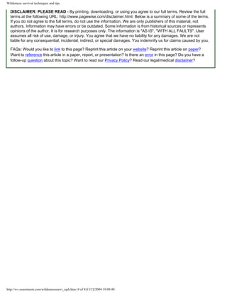 Wilderness survival techniques and tips

  DISCLAIMER: PLEASE READ - By printing, downloading, or using you agree to our full terms. Review the full
  terms at the following URL: http://www.pagewise.com/disclaimer.html. Below is a summary of some of the terms.
  If you do not agree to the full terms, do not use the information. We are only publishers of this material, not
  authors. Information may have errors or be outdated. Some information is from historical sources or represents
  opinions of the author. It is for research purposes only. The information is "AS IS", "WITH ALL FAULTS". User
  assumes all risk of use, damage, or injury. You agree that we have no liability for any damages. We are not
  liable for any consequential, incidental, indirect, or special damages. You indemnify us for claims caused by you.

  FAQs: Would you like to link to this page? Reprint this article on your website? Reprint this article on paper?
  Want to reference this article in a paper, report, or presentation? Is there an error in this page? Do you have a
  follow-up question about this topic? Want to read our Privacy Policy? Read our legal/medical disclaimer?




http://wv.essortment.com/wildernesssurvi_rqrh.htm (4 of 4)13/12/2004 19:09:40
 