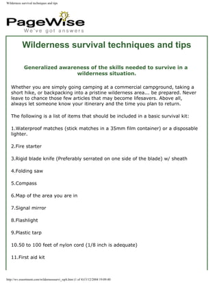 Wilderness survival techniques and tips




            Wilderness survival techniques and tips

             Generalized awareness of the skills needed to survive in a
                              wilderness situation.

   Whether you are simply going camping at a commercial campground, taking a
   short hike, or backpacking into a pristine wilderness area... be prepared. Never
   leave to chance those few articles that may become lifesavers. Above all,
   always let someone know your itinerary and the time you plan to return.

   The following is a list of items that should be included in a basic survival kit:

   1.Waterproof matches (stick matches in a 35mm film container) or a disposable
   lighter.

   2.Fire starter

   3.Rigid blade knife (Preferably serrated on one side of the blade) w/ sheath

   4.Folding saw

   5.Compass

   6.Map of the area you are in

   7.Signal mirror

   8.Flashlight

   9.Plastic tarp

   10.50 to 100 feet of nylon cord (1/8 inch is adequate)

   11.First aid kit



http://wv.essortment.com/wildernesssurvi_rqrh.htm (1 of 4)13/12/2004 19:09:40
 