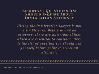Important Questions One
Should Inquire About
Immigration Attorney
Hiring the immigration lawyer is not
a simple task. Before hiring an
attorney, there are numerous things
which are essential to consider. Here
is the list of question you should ask
yourself before going to select an
attorney.
P R E P A R E D B Y : W I L D E S & W E I N B E R G . P . C
 