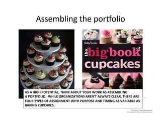 Assembling	
  the	
  porTolio	
  
©	
  2014	
  	
  Kevin	
  	
  D.	
  Wilde	
  All	
  Rights	
  Reserved	
  
Do	
  Not	
  Distribute	
  in	
  Any	
  Form	
  Without	
  Permission	
  
AS	
  A	
  HIGH	
  POTENTIAL,	
  THINK	
  ABOUT	
  YOUR	
  WORK	
  AS	
  ASSEMBLING	
  
A	
  PORTFOLIO.	
  	
  WHILE	
  ORGANIZATIONS	
  AREN’T	
  ALWAYS	
  CLEAR,	
  THERE	
  ARE	
  	
  
FOUR	
  TYPES	
  OF	
  ASSIGNMENT	
  WITH	
  PURPOSE	
  AND	
  TIMING	
  AS	
  VARIABLE	
  AS	
  
BAKING	
  CUPCAKES.	
  
 