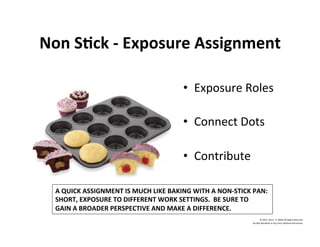 Non	
  S'ck	
  -­‐	
  Exposure	
  Assignment	
  
•  Exposure	
  Roles	
  
	
  
•  Connect	
  Dots	
  
	
  
•  Contribute	
  
©	
  2014	
  	
  Kevin	
  	
  D.	
  Wilde	
  All	
  Rights	
  Reserved	
  
Do	
  Not	
  Distribute	
  in	
  Any	
  Form	
  Without	
  Permission	
  
A	
  QUICK	
  ASSIGNMENT	
  IS	
  MUCH	
  LIKE	
  BAKING	
  WITH	
  A	
  NON-­‐STICK	
  PAN:	
  
SHORT,	
  EXPOSURE	
  TO	
  DIFFERENT	
  WORK	
  SETTINGS.	
  	
  BE	
  SURE	
  TO	
  
GAIN	
  A	
  BROADER	
  PERSPECTIVE	
  AND	
  MAKE	
  A	
  DIFFERENCE.	
  
 